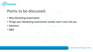 Points to be discussed:
• Why Marketing Automation
• Things your Marketing Automation vendor won’t ever tell you
• Solutions
• Q&A
 