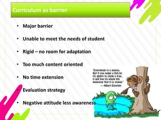 Curriculum as barrier
• Major barrier
• Unable to meet the needs of student
• Rigid – no room for adaptation
• Too much content oriented
• No time extension
• Evaluation strategy
• Negative attitude less awareness
 