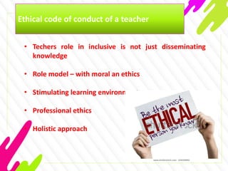 Ethical code of conduct of a teacher
• Techers role in inclusive is not just disseminating
knowledge
• Role model – with moral an ethics
• Stimulating learning environment
• Professional ethics
• Holistic approach
 