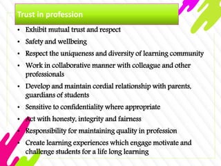 Trust in profession
• Exhibit mutual trust and respect
• Safety and wellbeing
• Respect the uniqueness and diversity of learning community
• Work in collaborative manner with colleague and other
professionals
• Develop and maintain cordial relationship with parents,
guardians of students
• Sensitive to confidentiality where appropriate
• Act with honesty, integrity and fairness
• Responsibility for maintaining quality in profession
• Create learning experiences which engage motivate and
challenge students for a life long learning
 