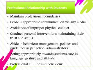 Professional Relationship with Students
• Maintain professional boundaries
• Evade inappropriate communication via any media
• Avoidance of improper physical contact
• Conduct personal interventions maintaining their
trust and status
• Abide to behaviour management, policies and
guidelines as per school administrators
• Acting appropriately towards students care in
language, gesture and attitude
• Professional attitude and behaviour
 
