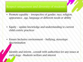 Respect uniqueness and diversity of students
• Promote equality – irrespective of gender, race, religion,
appearance , age, language or different needs or ability
• Equity – update knowledge and understanding to current
child centric practices
• Ensure Inclusive environment – bullying, stereotype
discrimination
• Identify and inform , consult with authorities for any issues at
early stage -Students welfare and interest
 