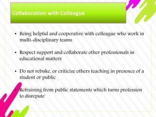 Collaboration with Colleague
• Being helpful and cooperative with colleague who work in
multi-disciplinary teams
• Respect support and collaborate other professionals in
educational matters
• Do not rebuke, or criticize others teaching in presence of a
student or public
• Refraining from public statements which turns profession
to disrepute
 