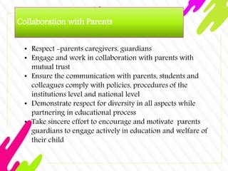 Collaboration with Parents
• Respect -parents caregivers, guardians
• Engage and work in collaboration with parents with
mutual trust
• Ensure the communication with parents, students and
colleagues comply with policies, procedures of the
institutions level and national level
• Demonstrate respect for diversity in all aspects while
partnering in educational process
• Take sincere effort to encourage and motivate parents
guardians to engage actively in education and welfare of
their child
 
