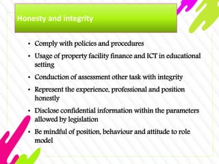 Honesty and integrity
• Comply with policies and procedures
• Usage of property facility finance and ICT in educational
setting
• Conduction of assessment other task with integrity
• Represent the experience, professional and position
honestly
• Disclose confidential information within the parameters
allowed by legislation
• Be mindful of position, behaviour and attitude to role
model
 