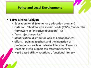 Policy and Legal Development
• Sarva Siksha Abhiyan
• Education for all (elementary education program)
• Girls and “children with special needs (CWSN)” under the
framework of “inclusive education” (IE)
• “zero rejection policy”
• identification, distribution of aids and appliances
• efforts - training teachers and the induction of
professionals, such as Inclusive Education Resource
Teachers etc to support mainstream teachers
• Need based skills – vocational, functional literacy
 