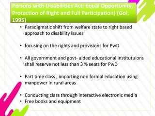 Persons with Disabilities Act: Equal Opportunity,
Protection of Right and Full Participation) (GoI,
1995)
• Paradigmatic shift from welfare state to right based
approach to disability issues
• focusing on the rights and provisions for PwD
• All government and govt- aided educational institutuions
shall reserve not less than 3 % seats for PwD
• Part time class , imparting non formal education using
manpower in rural areas
• Conducting class through interactive electronic media
• Free books and equipment
 