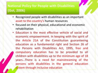 National Policy for People with Disabilities
(GoI, 2006)
• Recognized people with disabilities as an important
asset to the country’s human resources
• focused on their physical, educational and economic
rehabilitation
• Education is the most effective vehicle of social and
economic empowerment. In keeping with the spirit of
the Article 21A of the Constitution guaranteeing
education as a fundamental right and Section 26 of
the Persons with Disabilities Act, 1995, free and
compulsory education has to be provided to all
children with disabilities up to the minimum age of 18
years…There is a need for mainstreaming of the
persons with disabilities in the general education
system through Inclusive education
 