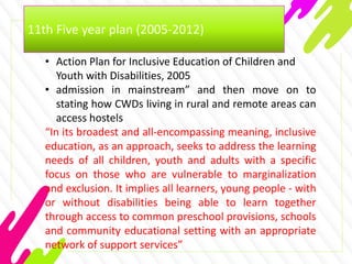 11th Five year plan (2005-2012)
• Action Plan for Inclusive Education of Children and
Youth with Disabilities, 2005
• admission in mainstream” and then move on to
stating how CWDs living in rural and remote areas can
access hostels
“In its broadest and all-encompassing meaning, inclusive
education, as an approach, seeks to address the learning
needs of all children, youth and adults with a specific
focus on those who are vulnerable to marginalization
and exclusion. It implies all learners, young people - with
or without disabilities being able to learn together
through access to common preschool provisions, schools
and community educational setting with an appropriate
network of support services”
 
