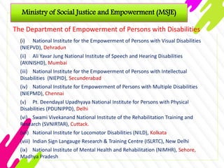 Ministry of Social Justice and Empowerment (MSJE)
The Department of Empowerment of Persons with Disabilities
(i) National Institute for the Empowerment of Persons with Visual Disabilities
(NIEPVD), Dehradun
(ii) Ali Yavar Jung National Institute of Speech and Hearing Disabilities
(AYJNISHD), Mumbai
(iii) National Institute for the Empowerment of Persons with Intellectual
Disabilities (NIEPID), Secunderabad
(iv) National Institute for Empowerment of Persons with Multiple Disabilities
(NIEPMD), Chennai
(v) Pt. Deendayal Upadhyaya National Institute for Persons with Physical
Disabilities (PDUNIPPD), Delhi
(vi) Swami Vivekanand National Institute of the Rehabilitation Training and
Research (SVNIRTAR), Cuttack.
(vii) National Institute for Locomotor Disabilities (NILD), Kolkata
(viii) Indian Sign Langauge Research & Training Centre (ISLRTC), New Delhi
(ix) National Institute of Mental Health and Rehabilitation (NIMHR), Sehore,
Madhya Pradesh
 