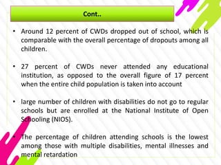 Cont..
• Around 12 percent of CWDs dropped out of school, which is
comparable with the overall percentage of dropouts among all
children.
• 27 percent of CWDs never attended any educational
institution, as opposed to the overall figure of 17 percent
when the entire child population is taken into account
• large number of children with disabilities do not go to regular
schools but are enrolled at the National Institute of Open
Schooling (NIOS).
• The percentage of children attending schools is the lowest
among those with multiple disabilities, mental illnesses and
mental retardation
 