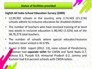 Status of facilities provided
Eighth All India School Education Survey (2009)
• 12,99,902 schools in the country, only 2,74,445 (21.11%)
schools adhere to inclusive education for disabled children
• The number of teachers who have received training of at least
two weeks in inclusive education is 80,942 (1.32%) out of the
58,76,273 total teachers.
• The number of schools where special educator/resource
teachers never visited is 42.6 9%.
• As per U DISE report (2012- 13), none school of Pondicherry,
Andaman had separate toilet for CWSN and Tamil Nadu 0.7,
Odessa 0.3, Punjab 0.9, Himachal Pradesh 0.2, Jammu and
Kashmir had 0.6 percent schools with CWSN toilets.
 
