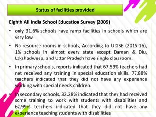 Status of facilities provided
Eighth All India School Education Survey (2009)
• only 31.6% schools have ramp facilities in schools which are
very low
• No resource rooms in schools, According to UDISE (2015-16),
1% schools in almost every state except Daman & Diu,
Lakshadweep, and Uttar Pradesh have single classroom.
• In primary schools, reports indicated that 67.59% teachers had
not received any training in special education skills. 77.88%
teachers indicated that they did not have any experience
working with special needs children.
• In secondary schools, 32.28% indicated that they had received
some training to work with students with disabilities and
62.99% teachers indicated that they did not have any
experience teaching students with disabilities
 