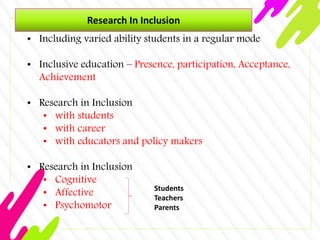 Research In Inclusion
• Including varied ability students in a regular mode
• Inclusive education – Presence, participation, Acceptance,
Achievement
• Research in Inclusion
• with students
• with career
• with educators and policy makers
• Research in Inclusion
• Cognitive
• Affective
• Psychomotor
Students
Teachers
Parents
 