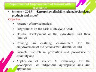 Department of Empowerment of Persons with
Disabilities
• Scheme – 2015 - “Research on disability related technology,
products and issues‟
Objective
• Research of service models
• Programmes on the basis of life cycle needs
• Holistic development of the individuals and their
families
• Creating an enabling environment for the
empowerment of the persons with disabilities and
• Promote research in prevention and prevalence of
disability and
• Application of science & technology for the
development of indigenous, appropriate aids and
appliances.
 