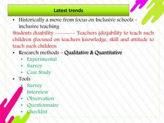 Latest trends
• Historically a move from focus on Inclusive schools –
inclusive teaching
Students disability -------- Teachers (dis)ability to teach such
children (focused on teachers knowledge, skill and attitude to
teach such children
• Research methods – Qualitative & Quantitative
• Experimental
• Survey
• Case Study
• Tools
• Survey
• Interview
• Observation
• Questionnaire
• Checklist
 