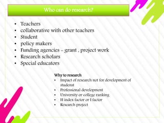 Who can do research?
• Teachers
• collaborative with other teachers
• Student
• policy makers
• Funding agencies - grant , project work
• Research scholars
• Special educators
Why to research
• Impact of research not for development of
studenst
• Professional development
• University or college ranking
• H index factor or I factor
• Research project
 