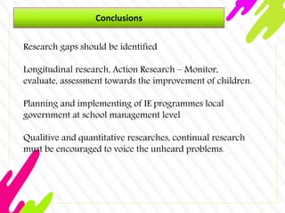 Conclusions
Research gaps should be identified
Longitudinal research, Action Research – Monitor,
evaluate, assessment towards the improvement of children.
Planning and implementing of IE programmes local
government at school management level
Qualitive and quantitative researches, continual research
must be encouraged to voice the unheard problems.
 