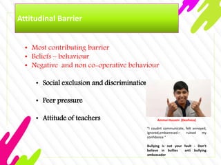 Attitudinal Barrier
• Most contributing barrier
• Beliefs – behaviour
• Negative and non co-operative behaviour
• Social exclusion and discrimination
• Peer pressure
• Attitude of teachers Ammar Hussein (Deafness)
“I coudnt communicate, felt annoyed,
ignored,embarresed.– ruined my
confidence “
Bullying is not your fault - Don’t
believe in bullies anti bullying
ambassador
 