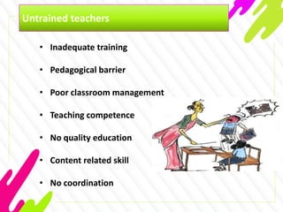 Untrained teachers
• Inadequate training
• Pedagogical barrier
• Poor classroom management
• Teaching competence
• No quality education
• Content related skill
• No coordination
 