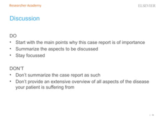 | 14
Discussion
DO
• Start with the main points why this case report is of importance
• Summarize the aspects to be discussed
• Stay focussed
DON’T
• Don’t summarize the case report as such
• Don’t provide an extensive overview of all aspects of the disease
your patient is suffering from
 