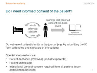 | 16
Do I need informed consent of the patient?
Do not reveal patient identity to the journal (e.g. by submitting the IC
form with name and signature of the patient)
Special circumstances:
• Patient deceased (relatives), pediatric (parents)
• Patient unavailable
• Institutional general consent required from all patients (upon
admission to hospital)
My favourite
Case Report Journal
asks for
gives
informed
consent
confirms that informed
consent has been
given
 