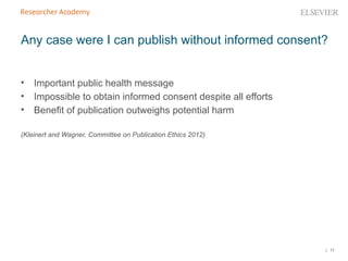 | 17
Any case were I can publish without informed consent?
• Important public health message
• Impossible to obtain informed consent despite all efforts
• Benefit of publication outweighs potential harm
(Kleinert and Wagner, Committee on Publication Ethics 2012)
 