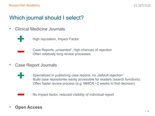 | 18
• Clinical Medicine Journals
• Case Report Journals
• Open Access
Which journal should I select?
High reputation, Impact Factor
Case Reports „unwanted“, high chances of rejection
Often relatively long review processes
Specialized in publishing case reports, no „default rejection“
Build case repositories easily accessible for readers (search functions)
Often faster review process (e.g. MMCR ~2 weeks to first decision)
No impact factor, reduced visibility of individual report
 