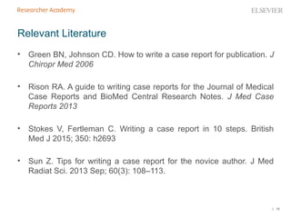 | 19
• Green BN, Johnson CD. How to write a case report for publication. J
Chiropr Med 2006
• Rison RA. A guide to writing case reports for the Journal of Medical
Case Reports and BioMed Central Research Notes. J Med Case
Reports 2013
• Stokes V, Fertleman C. Writing a case report in 10 steps. British
Med J 2015; 350: h2693
• Sun Z. Tips for writing a case report for the novice author. J Med
Radiat Sci. 2013 Sep; 60(3): 108–113.
Relevant Literature
 