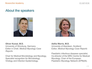 | 2
About the speakers
Oliver Kurzai, M.D.
University of Würzburg, Germany
Editor in Chief, Medical Mycology Case
Reports
Chair for Medical Microbiology and Mycology,
Specialist recognition for Microbiology,
Virology and Infection Epidemiology.
Adilia Warris, M.D.
University of Aberdeen, Scotland
Editor, Medical Mycology Case Reports
Paediatric infectious diseases specialist,
Co-director of the MRC Centre for Medical
Mycology, Chair of the European
Paediatric Mycology Network (EPMyN).
 