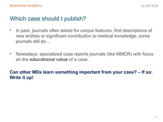 | 4
• In past, journals often asked for unique features, first descriptions of
new entities or significant contribution to medical knowledge, some
journals still do…
• Nowadays: specialized case reports journals (like MMCR) with focus
on the educational value of a case.
Can other MDs learn something important from your case? – If so:
Write it up!
Which case should I publish?
 