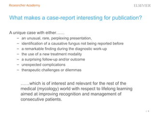 | 5
What makes a case-report interesting for publication?
A unique case with either……
– an unusual, rare, perplexing presentation,
– identification of a causative fungus not being reported before
– a remarkable finding during the diagnostic work-up
– the use of a new treatment modality
– a surprising follow-up and/or outcome
– unexpected complications
– therapeutic challenges or dilemmas
……which is of interest and relevant for the rest of the
medical (mycology) world with respect to lifelong learning
aimed at improving recognition and management of
consecutive patients.
 