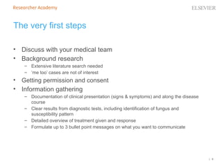 | 6
The very first steps
• Discuss with your medical team
• Background research
– Extensive literature search needed
– ‘me too’ cases are not of interest
• Getting permission and consent
• Information gathering
– Documentation of clinical presentation (signs & symptoms) and along the disease
course
– Clear results from diagnostic tests, including identification of fungus and
susceptibility pattern
– Detailed overview of treatment given and response
– Formulate up to 3 bullet point messages on what you want to communicate
 