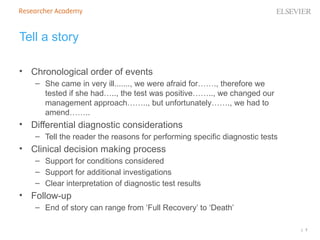 | 7
Tell a story
• Chronological order of events
– She came in very ill......., we were afraid for……., therefore we
tested if she had….., the test was positive…….., we changed our
management approach…….., but unfortunately……., we had to
amend……..
• Differential diagnostic considerations
– Tell the reader the reasons for performing specific diagnostic tests
• Clinical decision making process
– Support for conditions considered
– Support for additional investigations
– Clear interpretation of diagnostic test results
• Follow-up
– End of story can range from ‘Full Recovery’ to ‘Death’
 