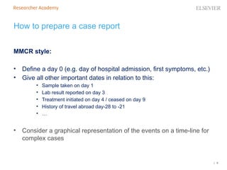 | 8
MMCR style:
• Define a day 0 (e.g. day of hospital admission, first symptoms, etc.)
• Give all other important dates in relation to this:
• Sample taken on day 1
• Lab result reported on day 3
• Treatment initiated on day 4 / ceased on day 9
• History of travel abroad day-28 to -21
• …
• Consider a graphical representation of the events on a time-line for
complex cases
How to prepare a case report
 