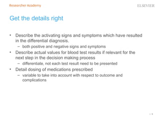 | 9
Get the details right
• Describe the activating signs and symptoms which have resulted
in the differential diagnosis.
– both positive and negative signs and symptoms
• Describe actual values for blood test results if relevant for the
next step in the decision making process
– differentiate, not each test result need to be presented
• Detail dosing of medications prescribed
– variable to take into account with respect to outcome and
complications
 