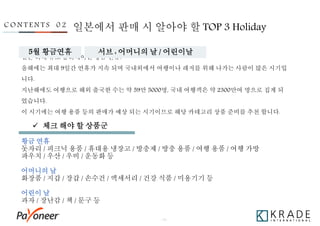 - 15 -
일본 최대 규모 홀리데이인 황금 연휴!
올해에는 최대 9일간 연휴가 지속 되며 국내외에서 여행이나 레저를 위해 나가는 사람이 많은 시기입
니다.
지난해에도 여행으로 해외 출국한 수는 약 59만 5000명, 국내 여행객은 약 2300만여 명으로 집계 되
었습니다.
이 시기에는 여행 용품 등의 판매가 예상 되는 시기이므로 해당 카테고리 상품 준비를 추천 합니다.
황금 연휴
돗자리 / 피크닉 용품 / 휴대용 냉장고 / 방충제 / 방충 용품 / 여행 용품 / 여행 가방
파우치 / 우산 / 우비 / 운동화 등
어머니의 날
화장품 / 지갑 / 장갑 / 손수건 / 액세서리 / 건강 식품 / 미용기기 등
어린이 날
과자 / 장난감 / 책 / 문구 등
일본에서 판매 시 알아야 할 TOP 3 HolidayC O N T E N T S 0 2
5월 황금연휴 서브 : 어머니의 날 / 어린이날
 체크 해야 할 상품군
 