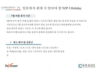 - 18 -
5월에 이어 레저, 여행 호황인 바캉스 시즌인 7월은 셀링 하는데 특히 중요한 시기입니다.
기본적으로 7월 중순부터 8월 말까지 일본 전국의 학교들이 여름방학에 들어가며,
일본 회사의 바캉스 시즌도 이 시기에 해당 됩니다.
따라서 여행 용품이나 여름 용품이 판매에 집중해야 할 시기이기도 합니다.
C O N T E N T S 0 2
속옷 / 수영복 / 모자 / 수건 / 냉각 용품 / 선크림 / 선글라스
암 커버(보호대) / 샌들 / 튜브 / 다이어트 관련 상품 / 에티켓 용품
등
일본에서 판매 시 알아야 할 TOP 3 Holiday
 체크 해야 할 상품군
7월 여름 휴가 시즌
 