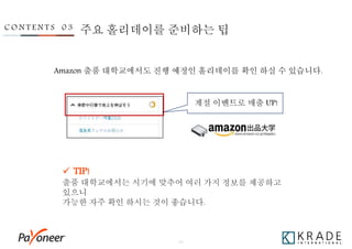 - 25 -
C O N T E N T S 0 3
Amazon 출품 대학교에서도 진행 예정인 홀리데이를 확인 하실 수 있습니다.
계절 이벤트로 매출 UP!
 TIP!
출품 대학교에서는 시기에 맞추어 여러 가지 정보를 제공하고
있으니
가능한 자주 확인 하시는 것이 좋습니다.
주요 홀리데이를 준비하는 팁
 