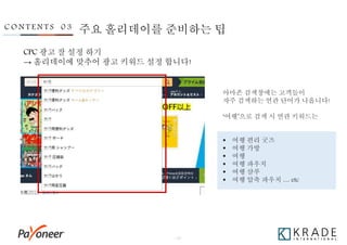 - 26 -
C O N T E N T S 0 3
CPC 광고 잘 설정 하기
→ 홀리데이에 맞추어 광고 키워드 설정 합니다!
아마존 검색창에는 고객들이
자주 검색하는 연관 단어가 나옵니다!
‘여행’으로 검색 시 연관 키워드는
 여행 편리 굿즈
 여행 가방
 여행
 여행 파우치
 여행 샴푸
 여행 압축 파우치 … etc
주요 홀리데이를 준비하는 팁
 