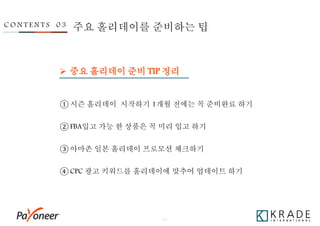 - 27 -
 중요 홀리데이 준비 TIP 정리
C O N T E N T S 0 3 주요 홀리데이를 준비하는 팁
① 시즌 홀리데이 시작하기 1개월 전에는 꼭 준비완료 하기
② FBA입고 가능 한 상품은 꼭 미리 입고 하기
③ 아마존 일본 홀리데이 프로모션 체크하기
④ CPC 광고 키워드를 홀리데이에 맞추어 업데이트 하기
 