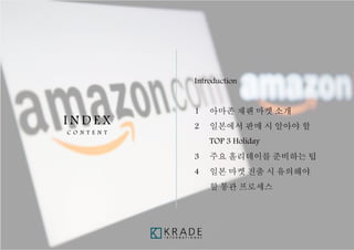 - 3 -
I N D E X
C O N T E N T
Introduction
1 아마존 재팬 마켓 소개
2 일본에서 판매 시 알아야 할
TOP 3 Holiday
3 주요 홀리데이를 준비하는 팁
4 일본 마켓 진출 시 유의해야
할 통관 프로세스
 