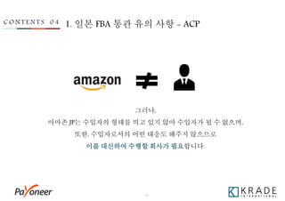 - 30 -
C O N T E N T S 0 4 1. 일본 FBA 통관 유의 사항 - ACP
그러나,
아마존 JP는 수입자의 형태를 띄고 있지 않아 수입자가 될 수 없으며,
또한, 수입자로서의 어떤 대응도 해주지 않으므로
이를 대신하여 수행할 회사가 필요합니다.
 