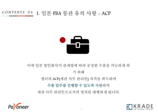 - 31 -
C O N T E N T S 0 4 1. 일본 FBA 통관 유의 사항 - ACP
이에 일본 법인회사가 관세법에 따라 공정한 수출을 가능하게 하
기 위해
셀러의 ACP(세관 사무 관리인) 자격을 취득하여
수출 업무를 진행할 수 있도록 지원하며
세관 사무 관리인으로서의 명의를 대행하게 됩니다.
 