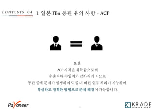 - 32 -
C O N T E N T S 0 4 1. 일본 FBA 통관 유의 사항 - ACP
또한,
ACP 자격을 취득함으로써
수출자와 수입자가 같아지게 되므로
통관 중에 문제가 발생하여도 좀 더 빠른 업무 처리가 가능하며,
확실하고 정확한 방법으로 문제 해결이 가능합니다.
 