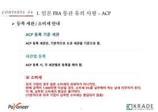 - 34 -
C O N T E N T S 0 4 1. 일본 FBA 통관 유의 사항 - ACP
ACP 등록 기준 세관
ACP 등록 세관은, 기본적으로 도쿄 세관을 기준으로 함.
세관별 등록
※ 소비세
ACP 등록 시, 각 세관별로 등록을 해야 함.
외국 기업의 경우 일본 소비세의 과세자가 아니지만,
판매 금액이 1,000만엔 이상일 경우, 소비세 8%를 납부해야 하는 납세 의무자가 된다.
이 때, 납부한 소비세의 환급은 불가하다.
(기본적으로 외국 기업이 납부한 소비세는 환급되지 않음)
 등록 세관 / 소비세 안내
 