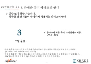 - 38 -
주방 용품
3
C O N T E N T S 0 4 3. 관세율 상이 카테고리 안내
 인증 없이 취급 가능하나,
상품군 별 관세율이 상이하게 적용되는 카테고리 안내
 플라스틱 제품, 유리, 스테인리스 제품
: 면세~3.9%
* 주방 용품의 경우 상품군별로 세율이 상이하며 소재별로 취급 불가능한 상품이 있을 수 있기 때문에,
FBA 입고 전 충분한 상품 정보(성분표)가 제공되어야 하며 사전 조사 필요
* 주방 용품 중, 조리기구 및 식기 등과 같이 음식물이 닿는 물품의 경우 일본 국내 별도 인증필요
(예 – 냄비, 도마, 프라이팬, 수저, 그릇 등)
 