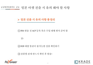 - 40 -
C O N T E N T S 0 4 일본 마켓 진출 시 유의 해야 할 사항
 일본 진출 시 유의 사항 총정리
① FBA 발송 전 ACP 등록 혹은 수입 대행 회사 준비 할
것!
② B2B 대량 통관이 불가능한 상품 확인하기
③ 상품별 관세 반드시 확인 후 발송!
 