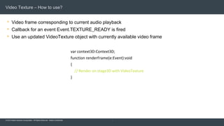 © 2015 Adobe Systems Incorporated. All Rights Reserved. Adobe Confidential.
Video Texture – How to use?
 Video frame corresponding to current audio playback
 Callback for an event Event.TEXTURE_READY is fired
 Use an updated VideoTexture object with currently available video frame
10
var context3D:Context3D;
function renderFrame(e:Event):void
{
// Render on stage3D with VideoTexture
}
 
