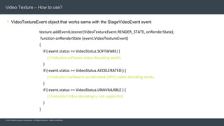 © 2015 Adobe Systems Incorporated. All Rights Reserved. Adobe Confidential.
Video Texture – How to use?
 VideoTextureEvent object that works same with the StageVideoEvent event
11
texture.addEventListener(VideoTextureEvent.RENDER_STATE, onRenderState);
function onRenderState (event:VideoTextureEvent)
{
if ( event.status == VideoStatus.SOFTWARE) {
// Indicates software video decoding works.
}
if ( event.status == VideoStatus.ACCELERATED ) {
// Indicates hardware-accelerated (GPU) video decoding works.
}
if ( event.status == VideoStatus.UNAVAILABLE ) {
// Indicates Video decoding is not supported.
}
}
 